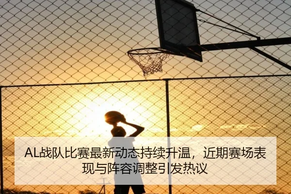 AL战队比赛最新动态持续升温，近期赛场表现与阵容调整引发热议